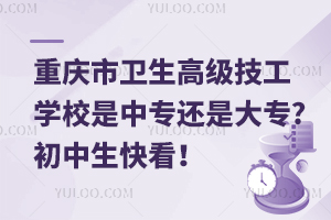 重慶市衛生高級技工學校是中專還是大專?初中生快看！