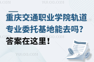 重慶交通職業學院軌道專業委托基地能去嗎?答案在這里！