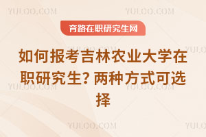 如何報考吉林農業大學在職研究生？兩種方式可選擇