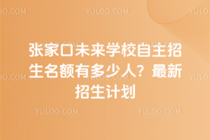 張家口未來學校自主招生名額有多少人？最新招生計劃