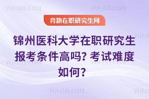 錦州醫科大學在職研究生報考條件高嗎？考試難度如何？