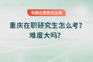 重慶在職研究生怎么考？難度大嗎？