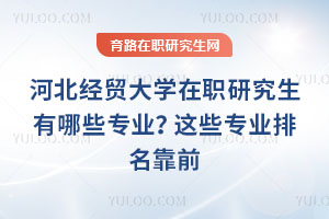 河北經(jīng)貿(mào)大學在職研究生有哪些專業(yè)？這些專業(yè)排名靠前