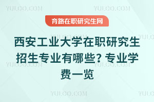 西安工業大學在職研究生招生專業有哪些？專業學費一覽