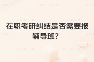在職考研糾結是否需要報輔導班？別糾結了，好處在這里！