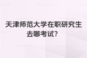 天津師范大學在職研究生去哪考試？非全日制 + 中外合作辦學區別