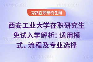 西安工業大學在職研究生免試入學解析：適用模式、流程及專業選擇