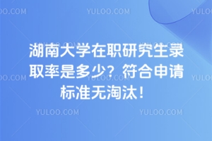 湖南大學在職研究生錄取率是多少？符合申請標準無淘汰！