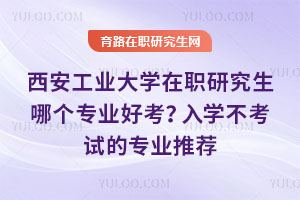 西安工業大學在職研究生哪個專業好考？入學不考試的專業推薦
