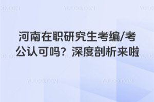 河南在職研究生考編/考公認可嗎？深度剖析來啦！