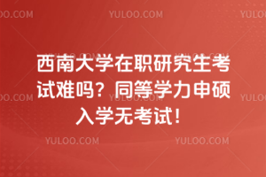 西南大學在職研究生考試難嗎？同等學力申碩入學無考試！