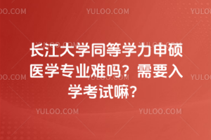 長江大學同等學力申碩醫學專業難嗎？需要入學考試嘛？