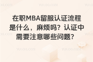 在職MBA留服認證流程是什么,麻煩嗎?認證中需要注意哪些問題?