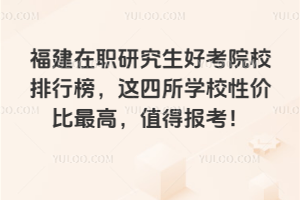 福建在職研究生好考院校排行榜,這四所學校性價比最高,值得報考!